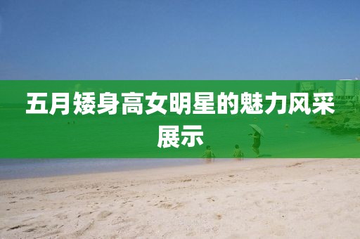 五月矮身高女明星的魅力風(fēng)采展示