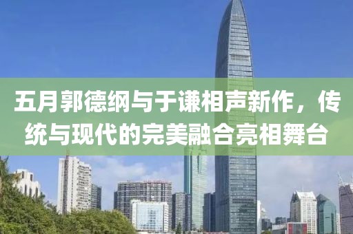 五月郭德綱與于謙相聲新作，傳統與現代的完美融合亮相舞臺