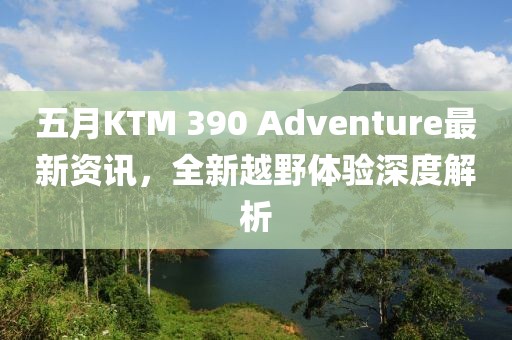 五月KTM 390 Adventure最新資訊，全新越野體驗深度解析