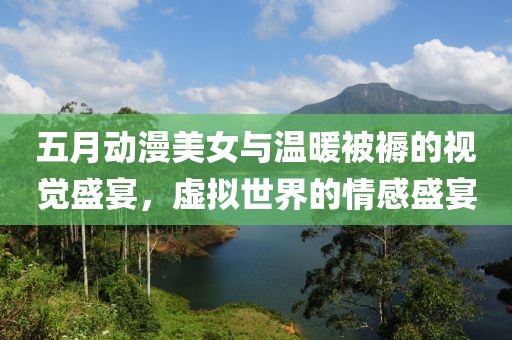 五月動漫美女與溫暖被褥的視覺盛宴，虛擬世界的情感盛宴