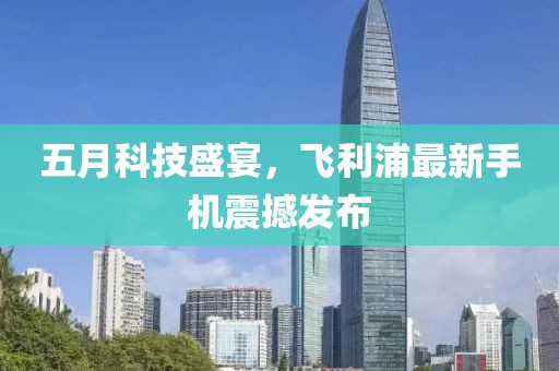 五月科技盛宴，飛利浦最新手機震撼發布