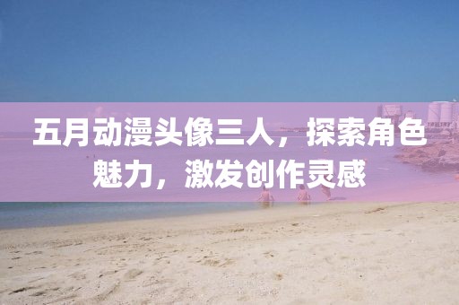 五月動漫頭像三人，探索角色魅力，激發創作靈感