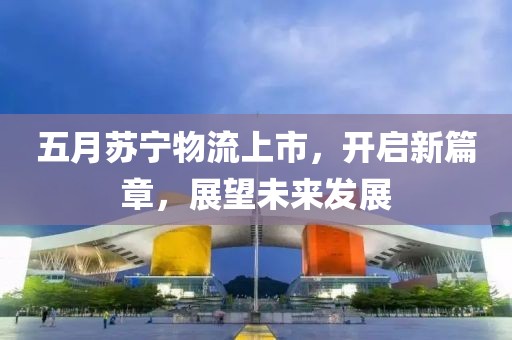 五月蘇寧物流上市，開啟新篇章，展望未來發展