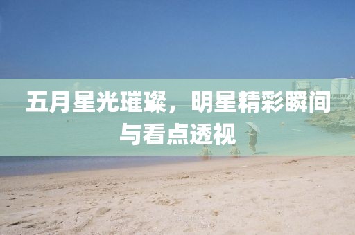 五月星光璀璨，明星精彩瞬間與看點透視