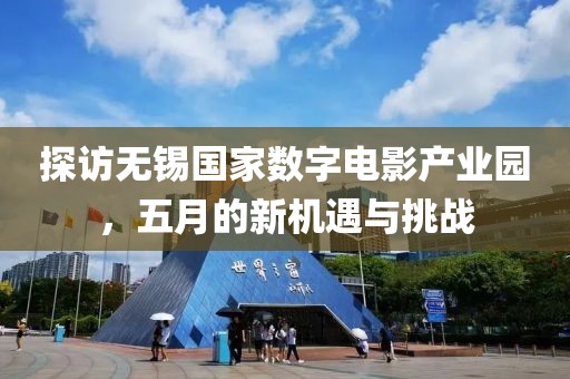 探訪無錫國家數字電影產業園，五月的新機遇與挑戰