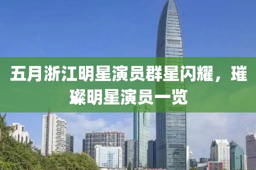 五月浙江明星演員群星閃耀，璀璨明星演員一覽
