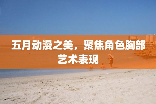 五月動(dòng)漫之美，聚焦角色胸部藝術(shù)表現(xiàn)