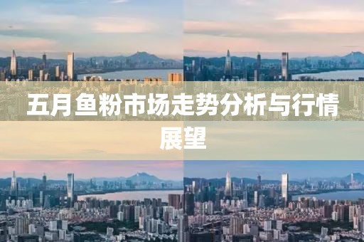 五月魚粉市場走勢分析與行情展望