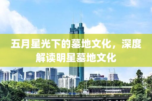 五月星光下的墓地文化，深度解讀明星墓地文化
