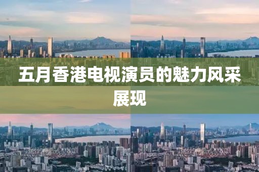 五月香港電視演員的魅力風(fēng)采展現(xiàn)