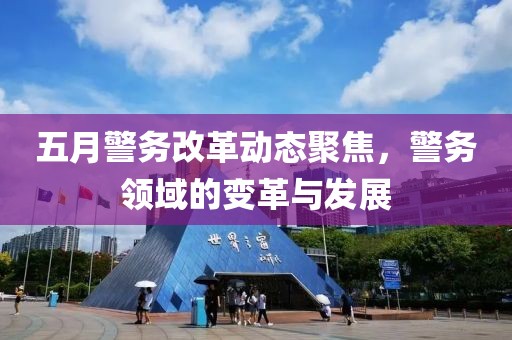 五月警務(wù)改革動態(tài)聚焦，警務(wù)領(lǐng)域的變革與發(fā)展