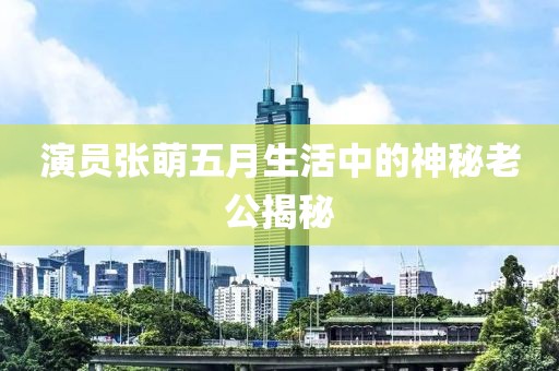 演員張萌五月生活中的神秘老公揭秘