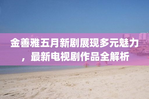 金善雅五月新劇展現多元魅力，最新電視劇作品全解析