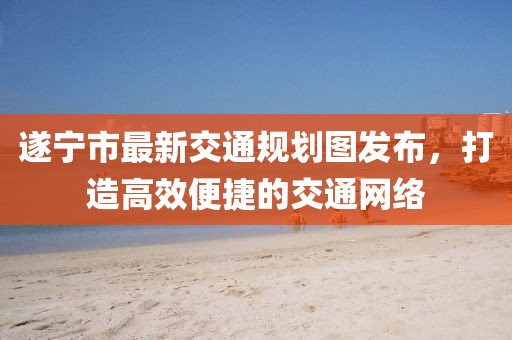 遂寧市最新交通規劃圖發布，打造高效便捷的交通網絡