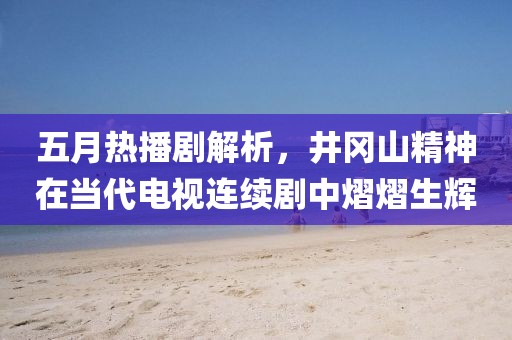 五月熱播劇解析，井岡山精神在當代電視連續劇中熠熠生輝