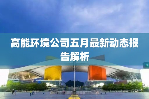高能環境公司五月最新動態報告解析
