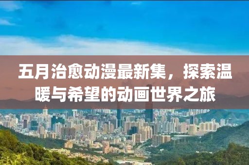 五月治愈動漫最新集，探索溫暖與希望的動畫世界之旅