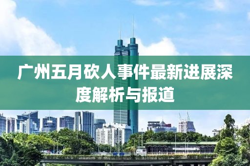廣州五月砍人事件最新進(jìn)展深度解析與報(bào)道