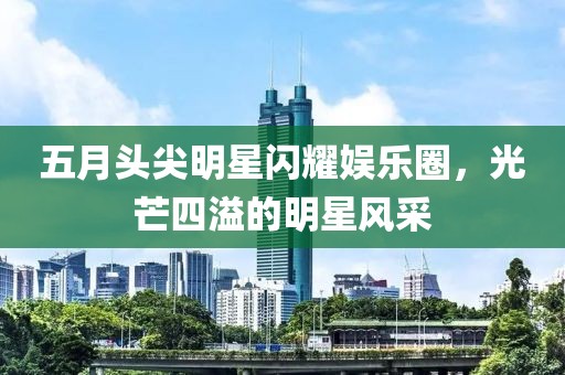 五月頭尖明星閃耀娛樂圈，光芒四溢的明星風采
