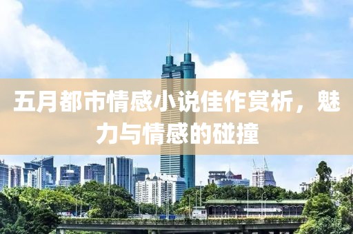 五月都市情感小說佳作賞析，魅力與情感的碰撞
