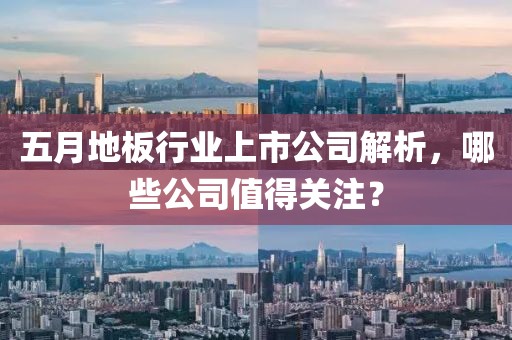 五月地板行業上市公司解析，哪些公司值得關注？