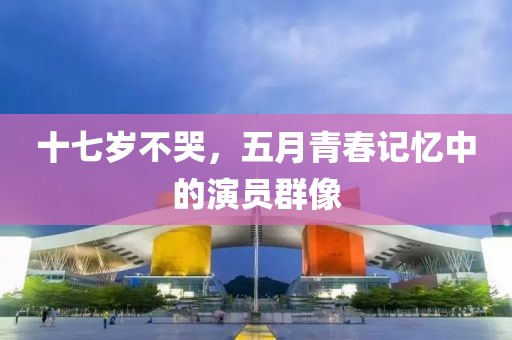 十七歲不哭，五月青春記憶中的演員群像