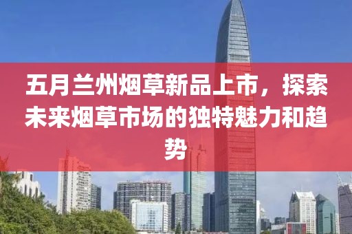五月蘭州煙草新品上市，探索未來煙草市場的獨特魅力和趨勢