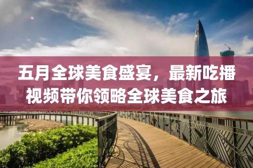 五月全球美食盛宴，最新吃播視頻帶你領略全球美食之旅