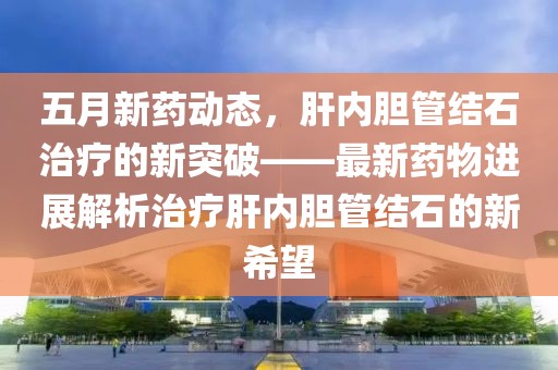 五月新藥動態(tài)，肝內(nèi)膽管結石治療的新突破——最新藥物進展解析治療肝內(nèi)膽管結石的新希望