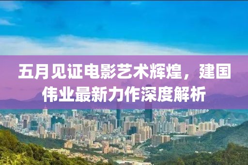 五月見證電影藝術輝煌，建國偉業(yè)最新力作深度解析