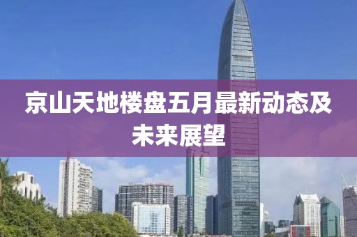 京山天地樓盤五月最新動態(tài)及未來展望