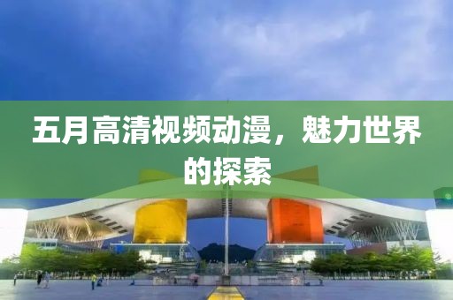 五月高清視頻動漫，魅力世界的探索