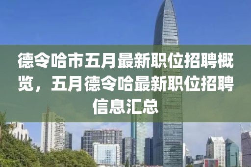 德令哈市五月最新職位招聘概覽，五月德令哈最新職位招聘信息匯總