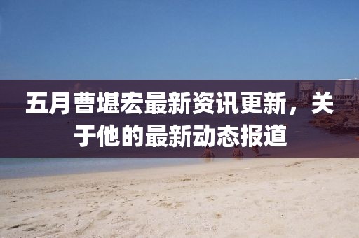五月曹堪宏最新資訊更新，關(guān)于他的最新動態(tài)報道