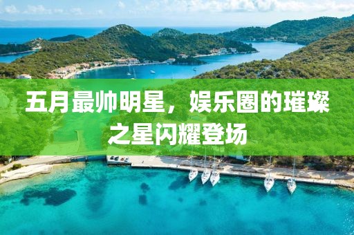 五月最帥明星，娛樂圈的璀璨之星閃耀登場