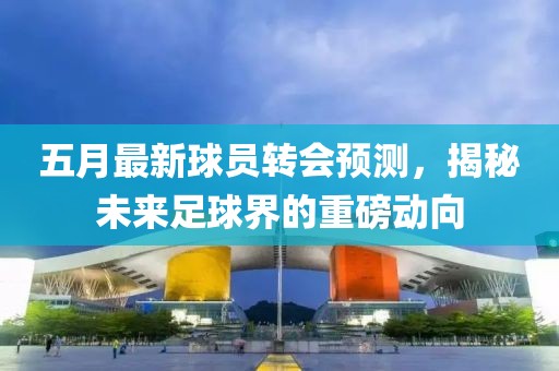 五月最新球員轉會預測，揭秘未來足球界的重磅動向