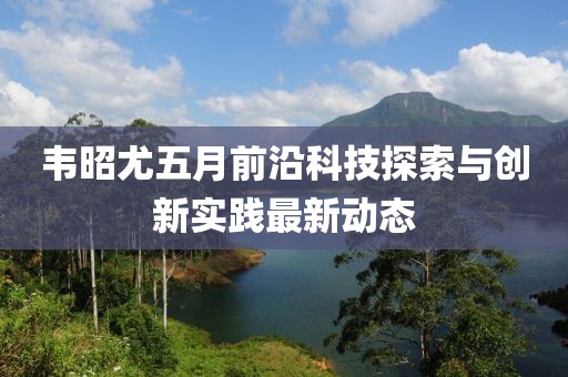 韋昭尤五月前沿科技探索與創新實踐最新動態