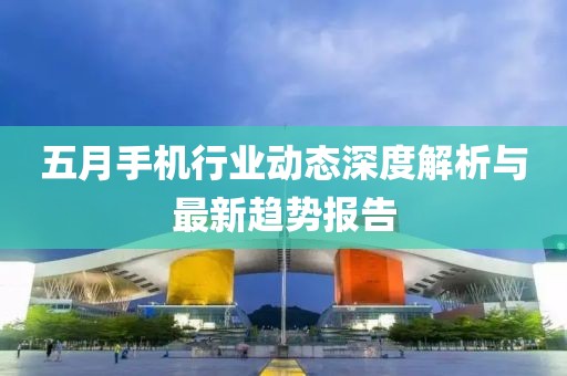 五月手機(jī)行業(yè)動(dòng)態(tài)深度解析與最新趨勢(shì)報(bào)告