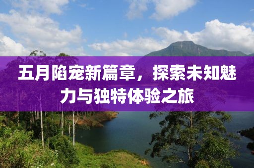 五月陷寵新篇章，探索未知魅力與獨特體驗之旅