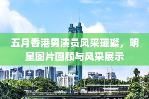 五月香港男演員風采璀璨，明星圖片回顧與風采展示