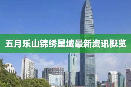 五月樂山錦繡星城最新資訊概覽
