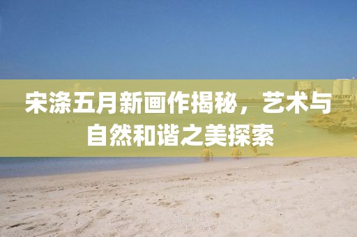 宋滌五月新畫作揭秘，藝術與自然和諧之美探索