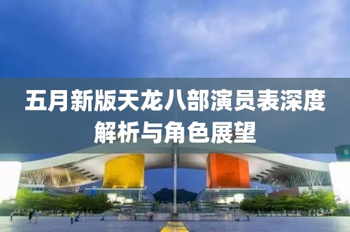 五月新版天龍八部演員表深度解析與角色展望