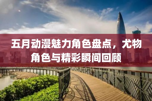 五月動漫魅力角色盤點，尤物角色與精彩瞬間回顧