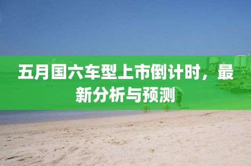 五月國六車型上市倒計時，最新分析與預(yù)測