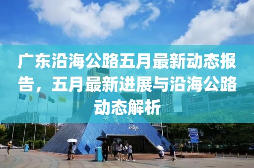 廣東沿海公路五月最新動態(tài)報告，五月最新進展與沿海公路動態(tài)解析