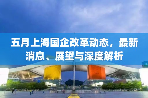 五月上海國企改革動態，最新消息、展望與深度解析
