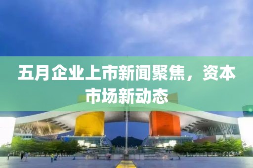 五月企業上市新聞聚焦，資本市場新動態
