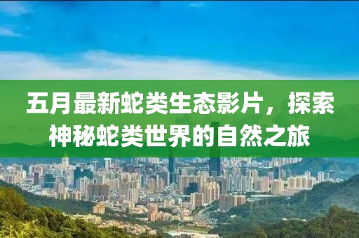 五月最新蛇類(lèi)生態(tài)影片，探索神秘蛇類(lèi)世界的自然之旅