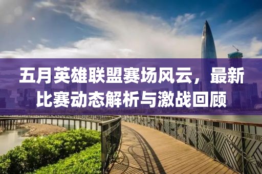 五月英雄聯(lián)盟賽場(chǎng)風(fēng)云，最新比賽動(dòng)態(tài)解析與激戰(zhàn)回顧